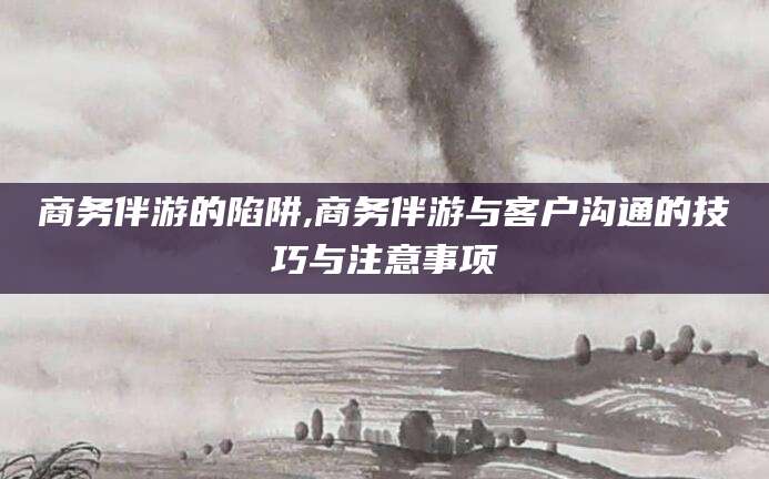 桂阳商务伴游的陷阱,商务伴游与客户沟通的技巧与注意事项