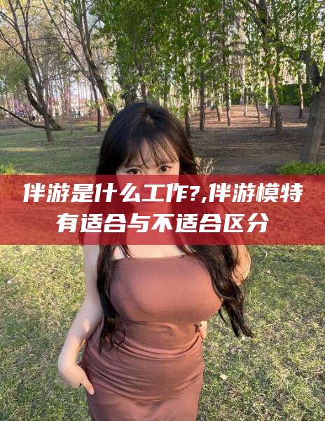 桂阳伴游是什么工作?,伴游模特有适合与不适合区分