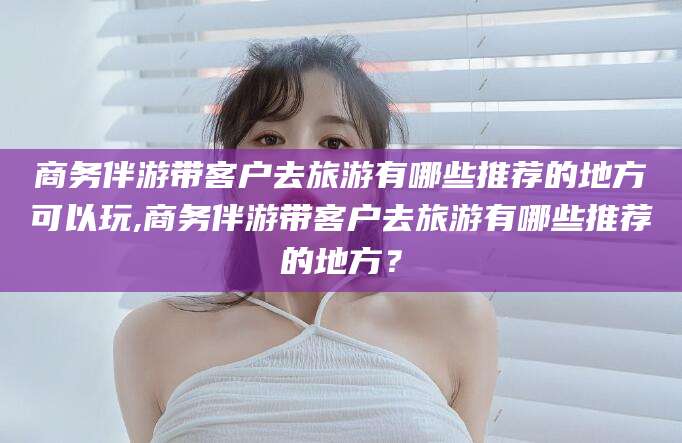 桂阳商务伴游带客户去旅游有哪些推荐的地方可以玩,商务伴游带客户去旅游有哪些推荐的地方？